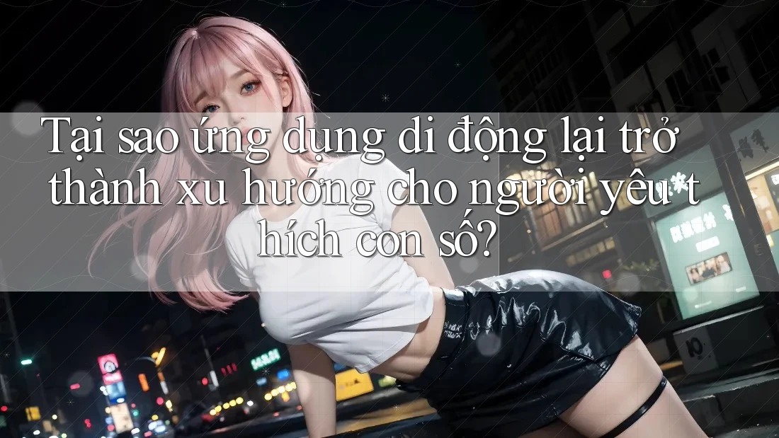 Tại sao ứng dụng di động lại trở thành xu hướng cho người yêu thích con số?