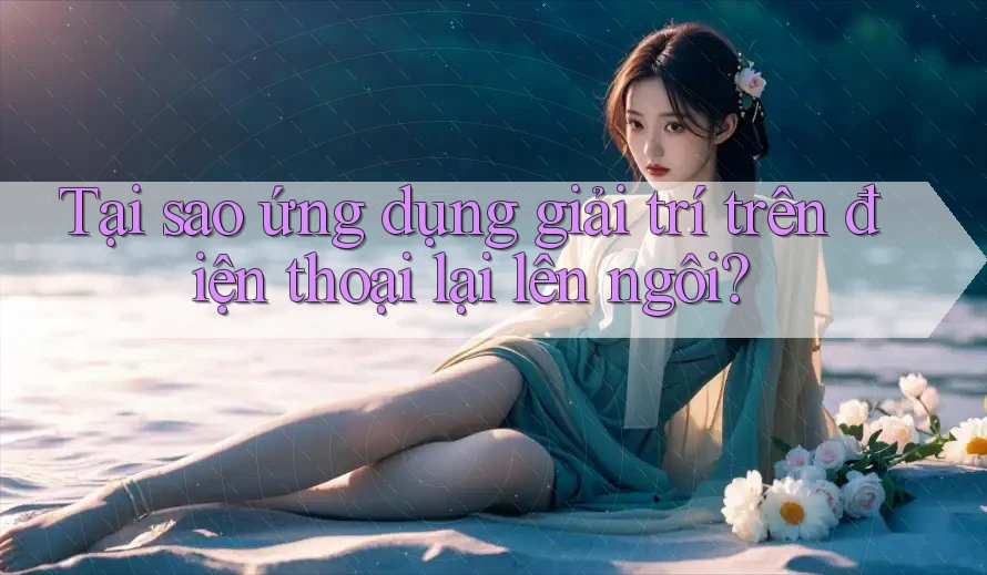 Tại sao ứng dụng giải trí trên điện thoại lại lên ngôi?