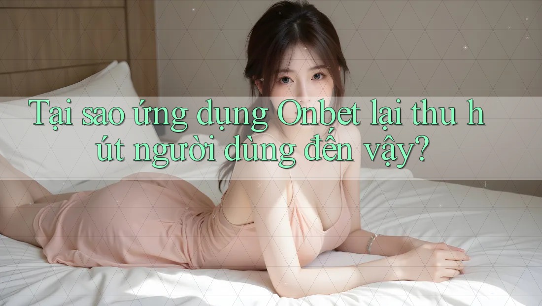 Tại sao ứng dụng Onbet lại thu hút người dùng đến vậy?
