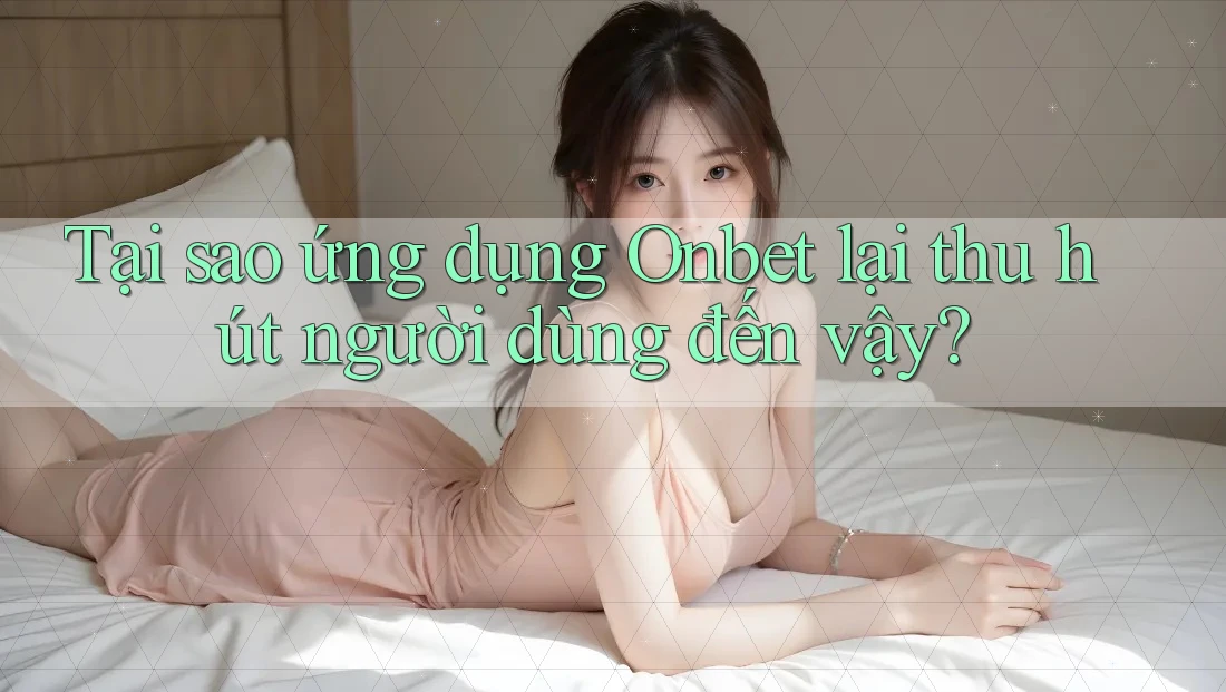 Tại sao ứng dụng Onbet lại thu hút người dùng đến vậy?