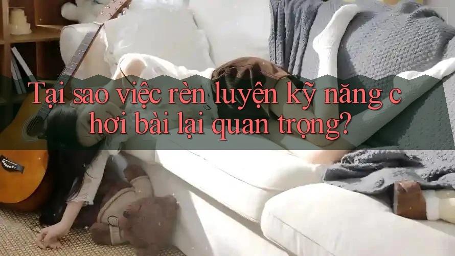 Tại sao việc rèn luyện kỹ năng chơi bài lại quan trọng?