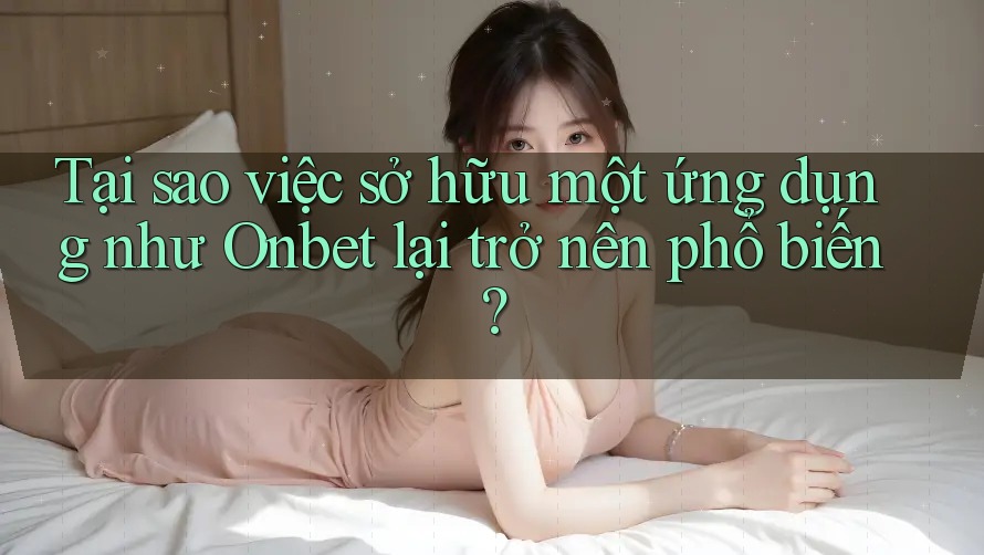 Tại sao việc sở hữu một ứng dụng như Onbet lại trở nên phổ biến?