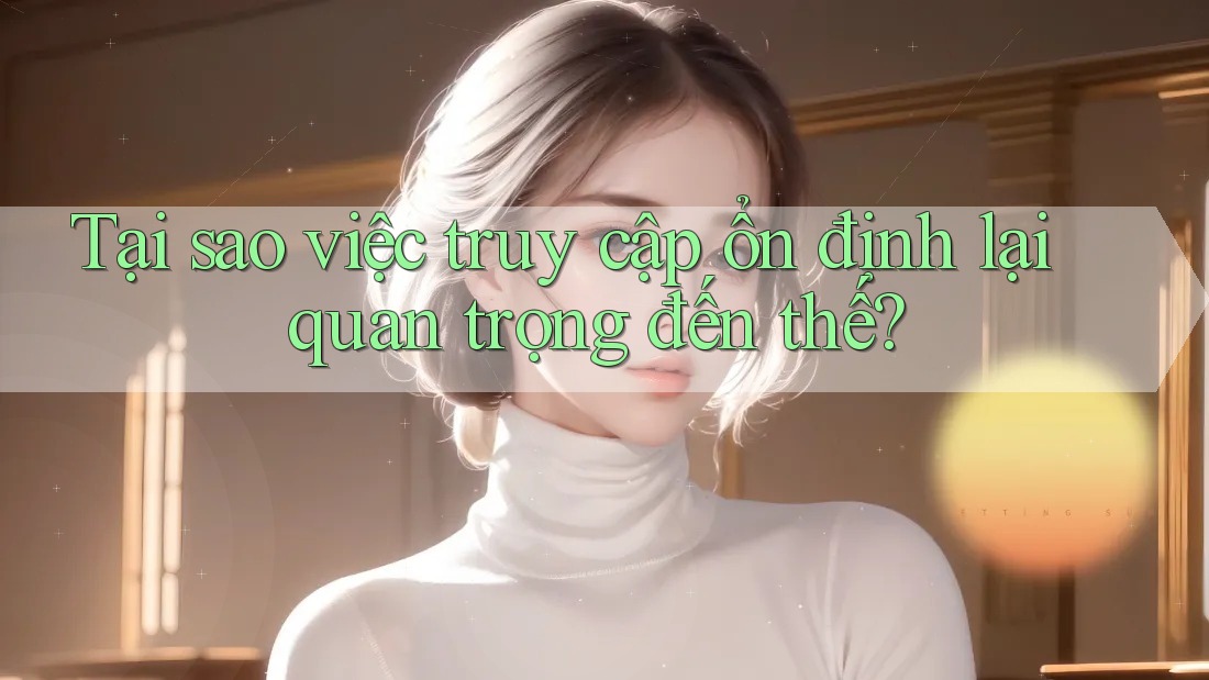 Tại sao việc truy cập ổn định lại quan trọng đến thế?