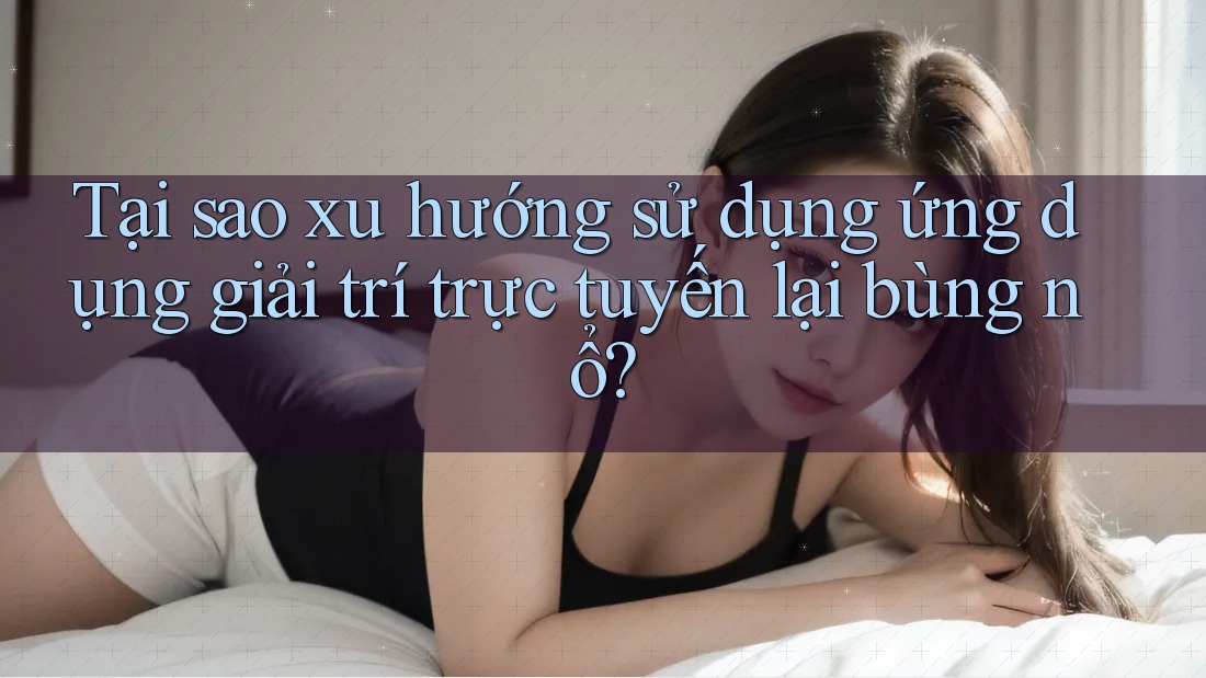 Tại sao xu hướng sử dụng ứng dụng giải trí trực tuyến lại bùng nổ?