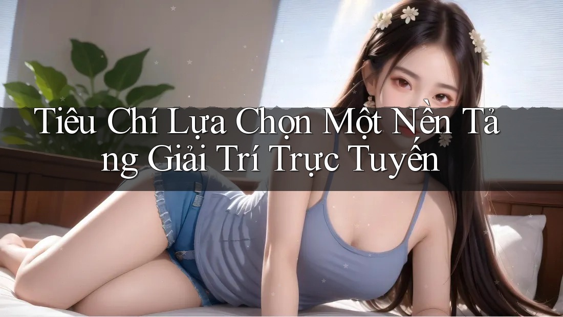 Tiêu Chí Lựa Chọn Một Nền Tảng Giải Trí Trực Tuyến