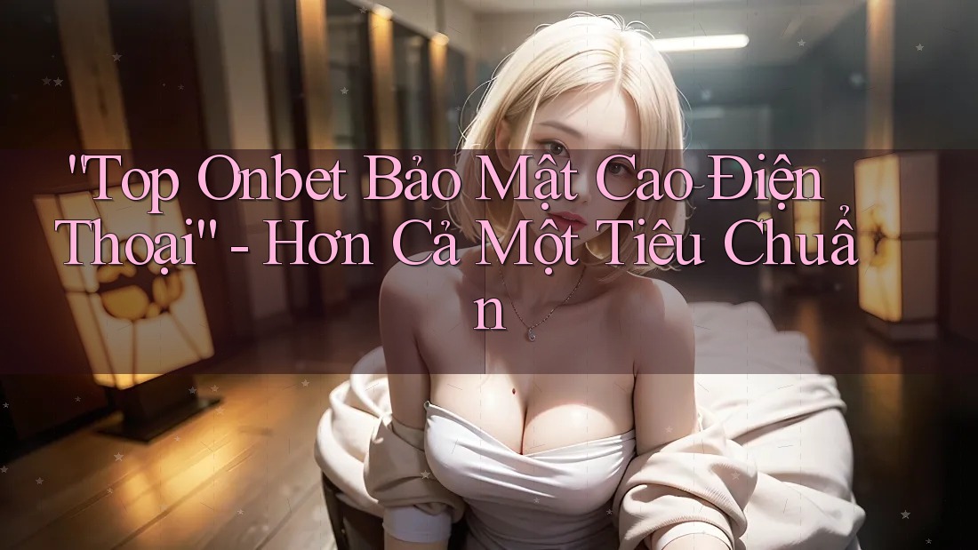 “Top Onbet Bảo Mật Cao Điện Thoại” - Hơn Cả Một Tiêu Chuẩn