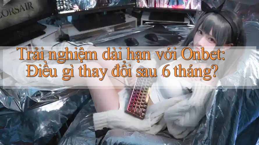 Trải nghiệm dài hạn với Onbet: Điều gì thay đổi sau 6 tháng?