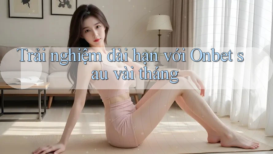 Trải nghiệm dài hạn với Onbet sau vài tháng