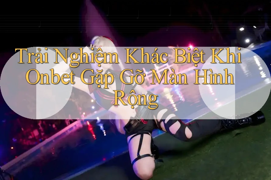 Trải Nghiệm Khác Biệt Khi Onbet Gặp Gỡ Màn Hình Rộng
