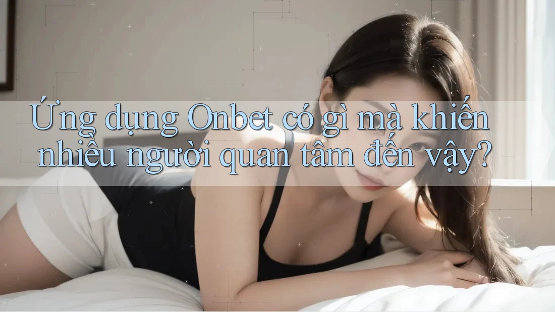 Ứng dụng Onbet có gì mà khiến nhiều người quan tâm đến vậy?