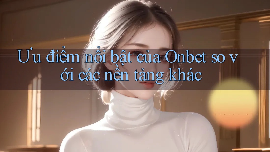 Ưu điểm nổi bật của Onbet so với các nền tảng khác