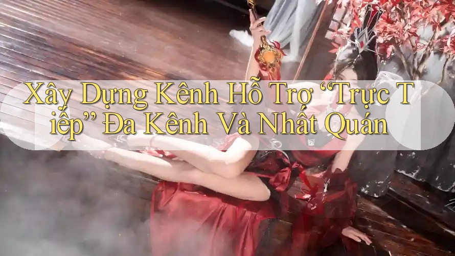 Xây Dựng Kênh Hỗ Trợ “Trực Tiếp” Đa Kênh Và Nhất Quán